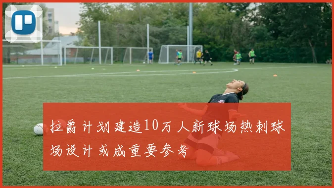 拉爵计划建造10万人新球场热刺球场设计或成重要参考