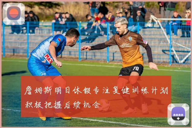 詹姆斯明日休假专注复健训练计划积极把握后续机会