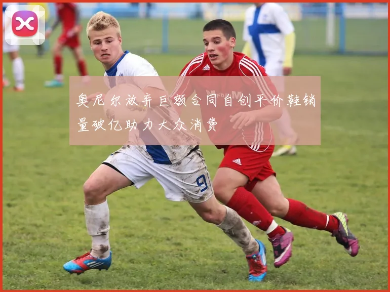 奥尼尔放弃巨额合同自创平价鞋销量破亿助力大众消费