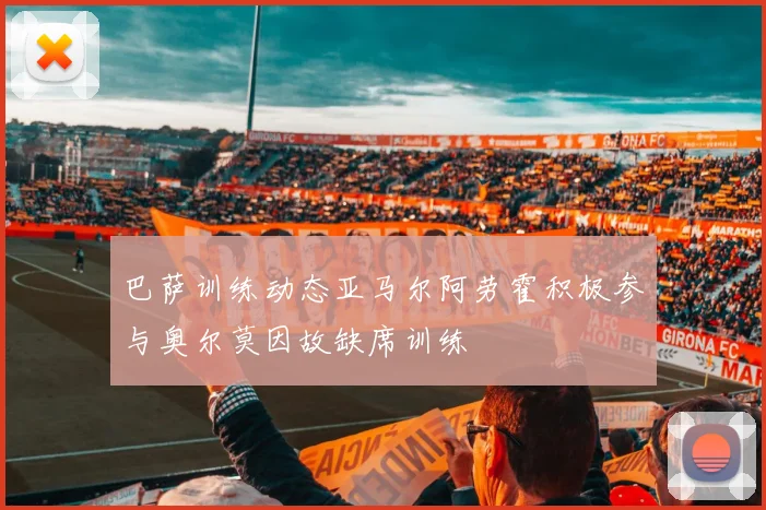 巴萨训练动态亚马尔阿劳霍积极参与奥尔莫因故缺席训练