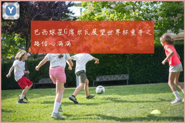 巴西球星G席尔瓦展望世界杯重夺之路信心满满