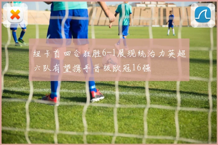 纽卡首回合狂胜6-1展现统治力英超六队有望携手晋级欧冠16强
