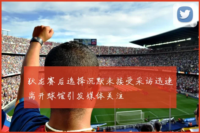 狄龙赛后选择沉默未接受采访迅速离开球馆引发媒体关注