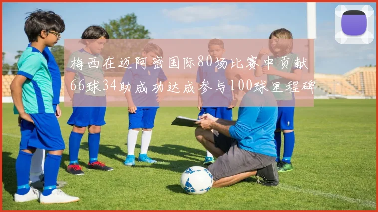 梅西在迈阿密国际80场比赛中贡献66球34助成功达成参与100球里程碑