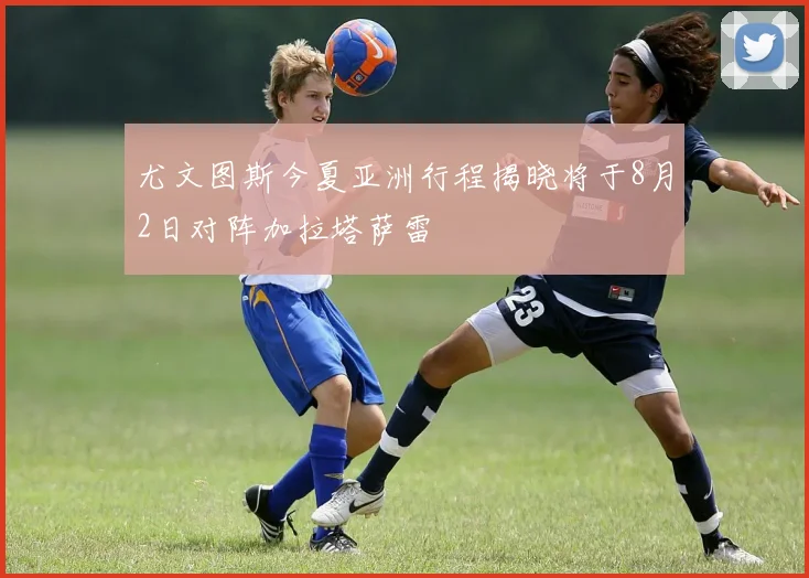尤文图斯今夏亚洲行程揭晓将于8月2日对阵加拉塔萨雷