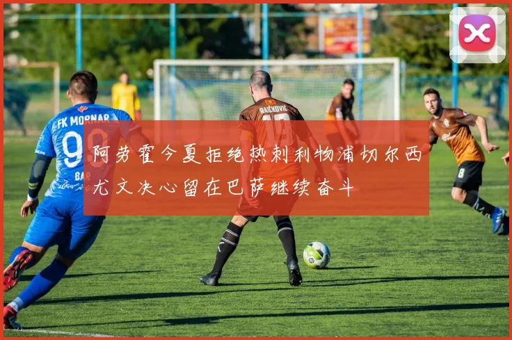 阿劳霍今夏拒绝热刺利物浦切尔西尤文决心留在巴萨继续奋斗