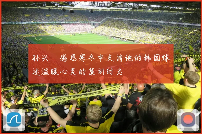 孙兴慜感恩寒冬中支持他的韩国球迷温暖心灵的集训时光