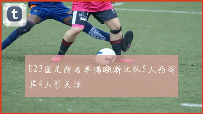 U23国足新名单揭晓浙江队5人西海岸4人引关注