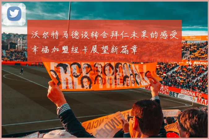 沃尔特马德谈转会拜仁未果的感受幸福加盟纽卡展望新篇章