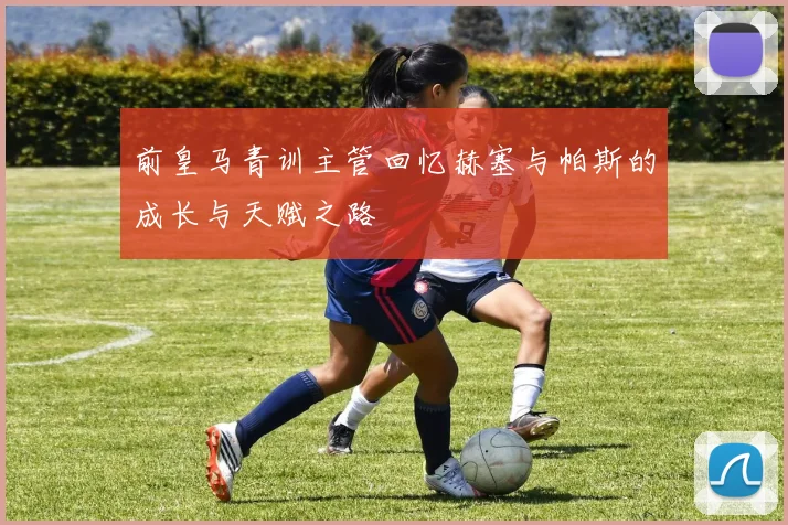 前皇马青训主管回忆赫塞与帕斯的成长与天赋之路