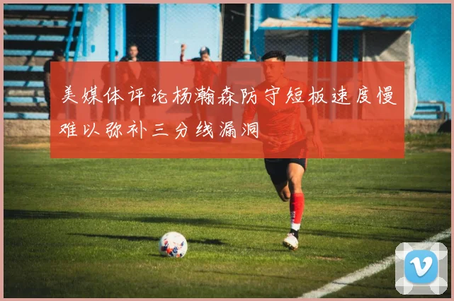 美媒体评论杨瀚森防守短板速度慢难以弥补三分线漏洞