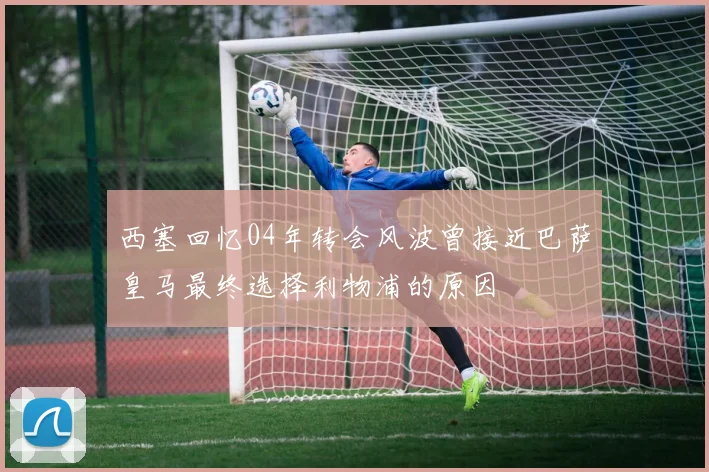 西塞回忆04年转会风波曾接近巴萨皇马最终选择利物浦的原因