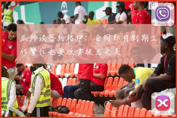 瓜帅谈签约格伊：合同即将到期工作繁忙也要欣赏极光之美
