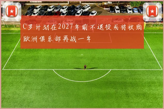 C罗计划在2027年前不退役或将收购欧洲俱乐部再战一年