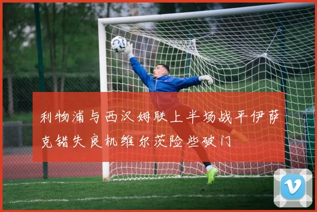 利物浦与西汉姆联上半场战平伊萨克错失良机维尔茨险些破门