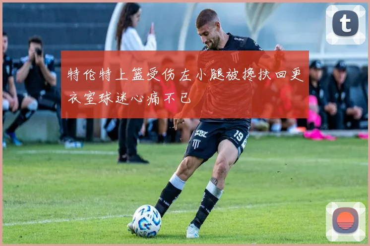特伦特上篮受伤左小腿被搀扶回更衣室球迷心痛不已