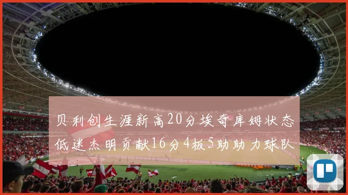 贝利创生涯新高20分埃奇库姆状态低迷杰明贡献16分4板5助助力球队