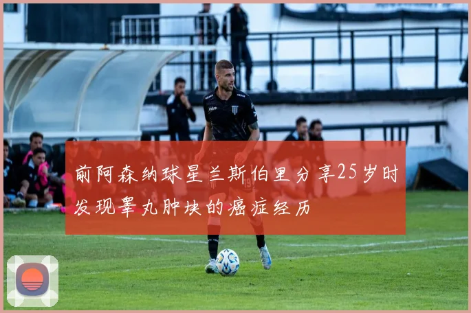 前阿森纳球星兰斯伯里分享25岁时发现睾丸肿块的癌症经历
